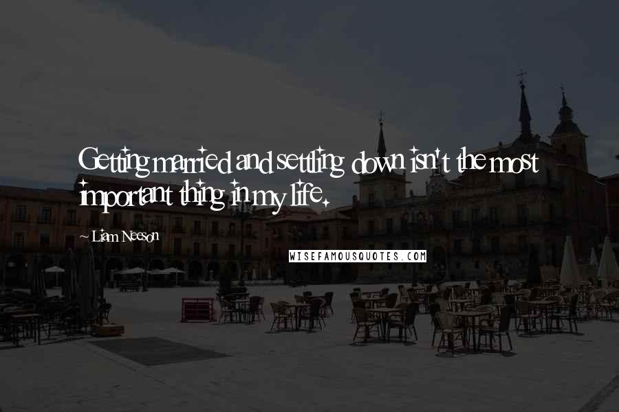 Liam Neeson Quotes: Getting married and settling down isn't the most important thing in my life.