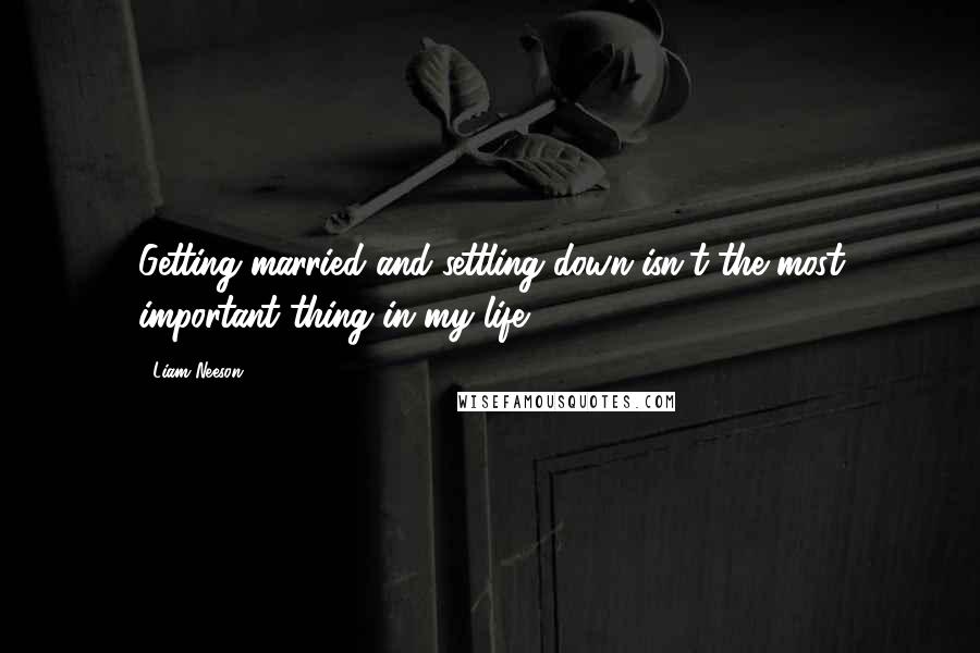 Liam Neeson Quotes: Getting married and settling down isn't the most important thing in my life.