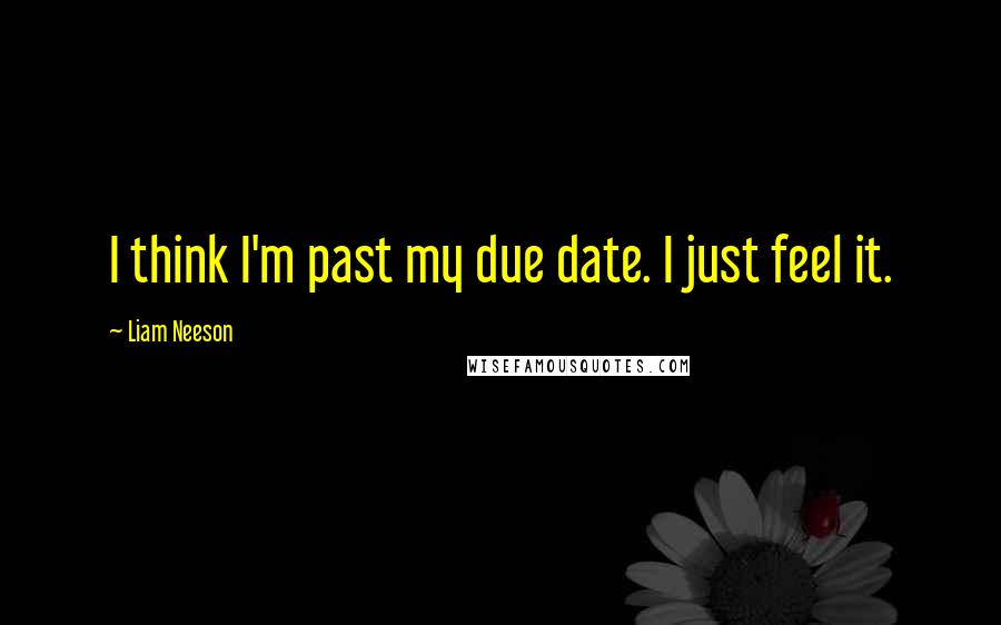 Liam Neeson Quotes: I think I'm past my due date. I just feel it.