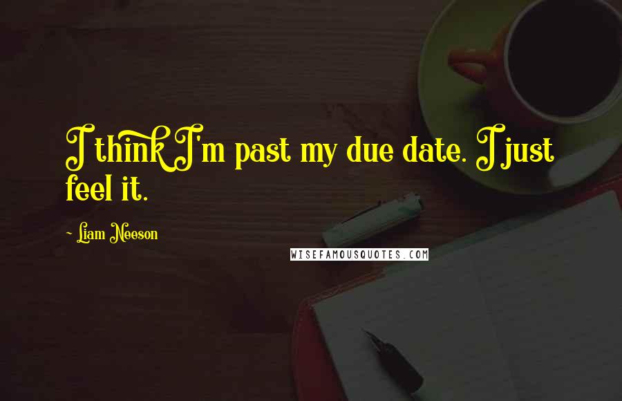 Liam Neeson Quotes: I think I'm past my due date. I just feel it.