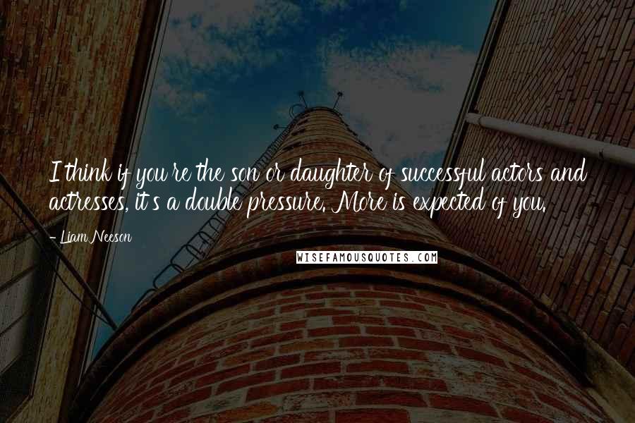 Liam Neeson Quotes: I think if you're the son or daughter of successful actors and actresses, it's a double pressure. More is expected of you.