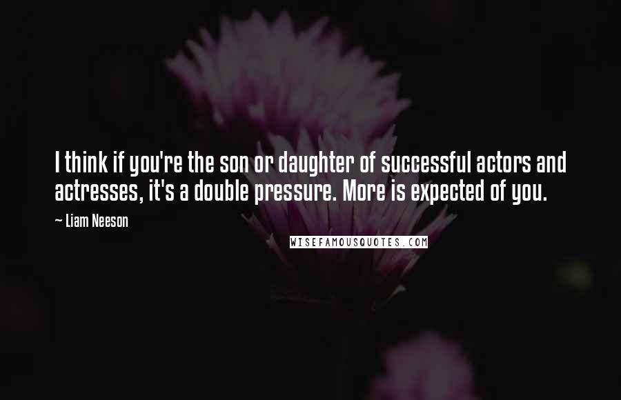 Liam Neeson Quotes: I think if you're the son or daughter of successful actors and actresses, it's a double pressure. More is expected of you.