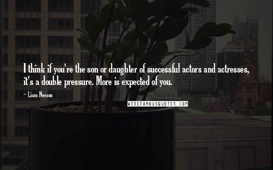 Liam Neeson Quotes: I think if you're the son or daughter of successful actors and actresses, it's a double pressure. More is expected of you.