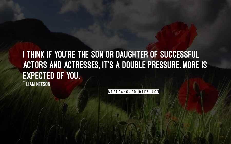 Liam Neeson Quotes: I think if you're the son or daughter of successful actors and actresses, it's a double pressure. More is expected of you.