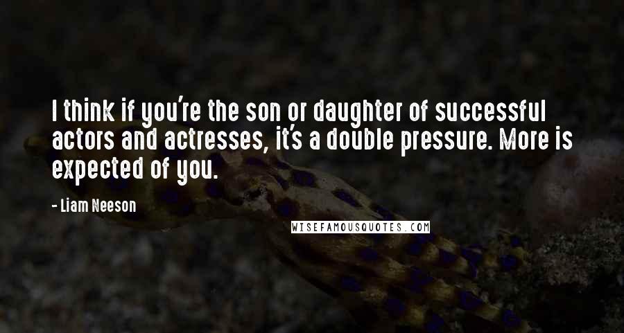 Liam Neeson Quotes: I think if you're the son or daughter of successful actors and actresses, it's a double pressure. More is expected of you.