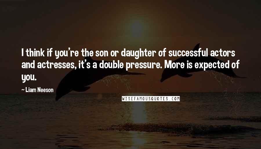 Liam Neeson Quotes: I think if you're the son or daughter of successful actors and actresses, it's a double pressure. More is expected of you.