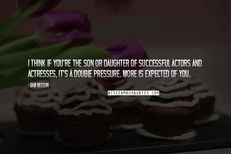 Liam Neeson Quotes: I think if you're the son or daughter of successful actors and actresses, it's a double pressure. More is expected of you.