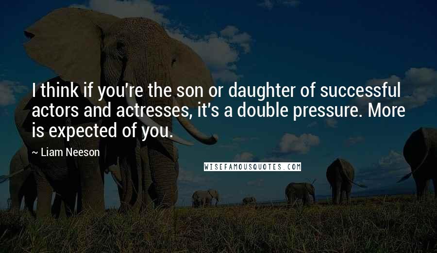 Liam Neeson Quotes: I think if you're the son or daughter of successful actors and actresses, it's a double pressure. More is expected of you.