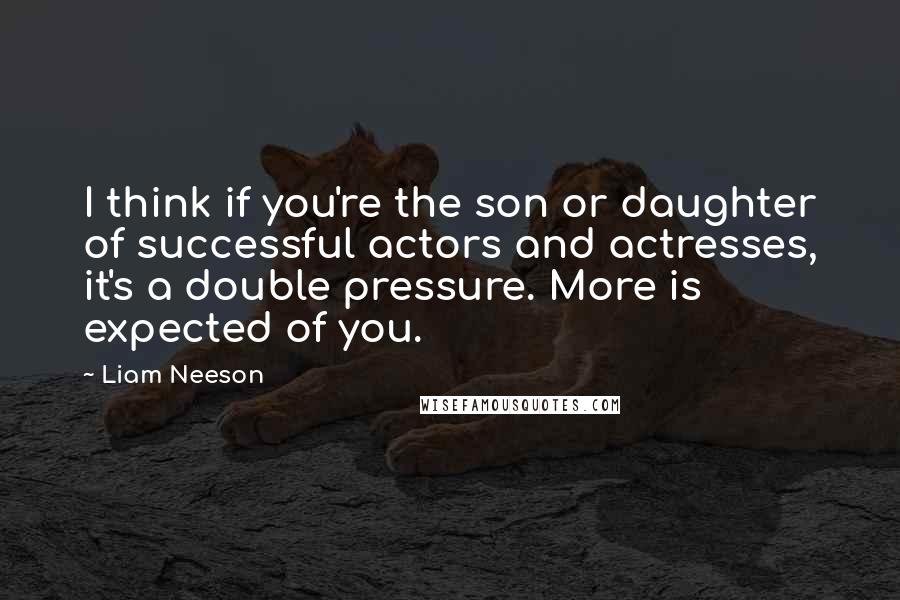 Liam Neeson Quotes: I think if you're the son or daughter of successful actors and actresses, it's a double pressure. More is expected of you.