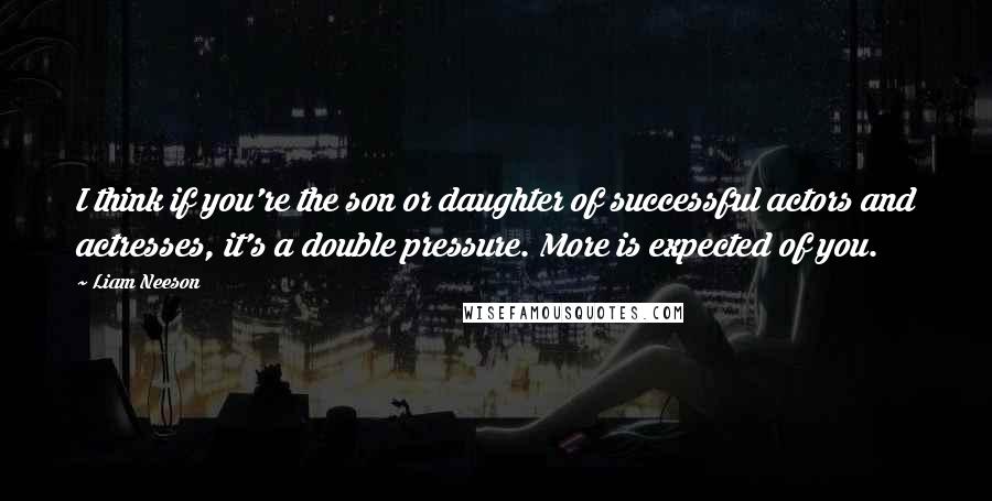 Liam Neeson Quotes: I think if you're the son or daughter of successful actors and actresses, it's a double pressure. More is expected of you.
