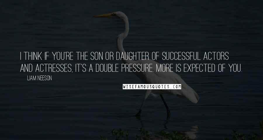 Liam Neeson Quotes: I think if you're the son or daughter of successful actors and actresses, it's a double pressure. More is expected of you.