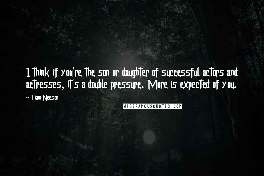 Liam Neeson Quotes: I think if you're the son or daughter of successful actors and actresses, it's a double pressure. More is expected of you.