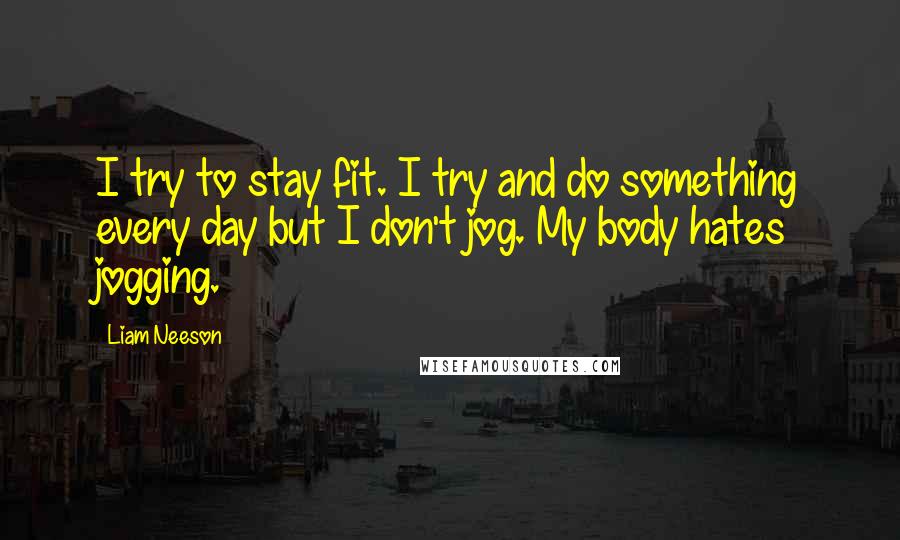 Liam Neeson Quotes: I try to stay fit. I try and do something every day but I don't jog. My body hates jogging.