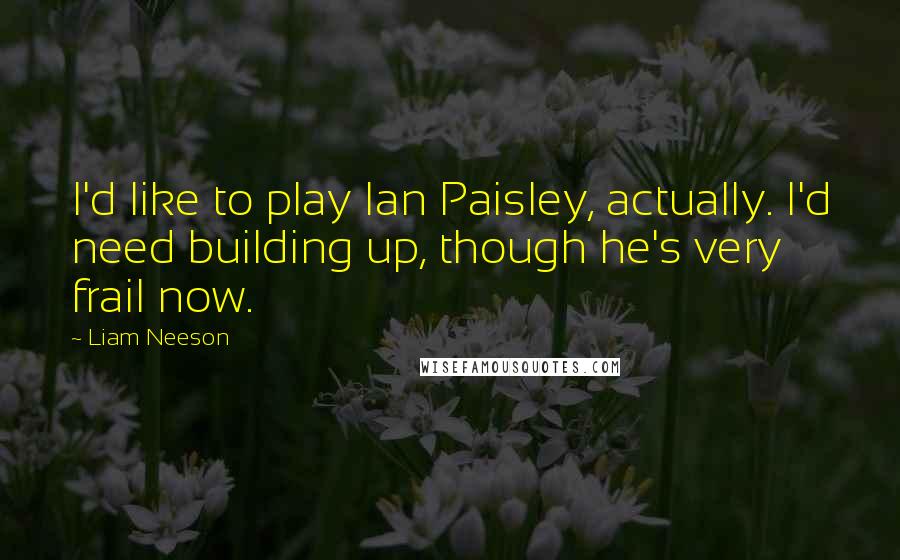 Liam Neeson Quotes: I'd like to play Ian Paisley, actually. I'd need building up, though he's very frail now.