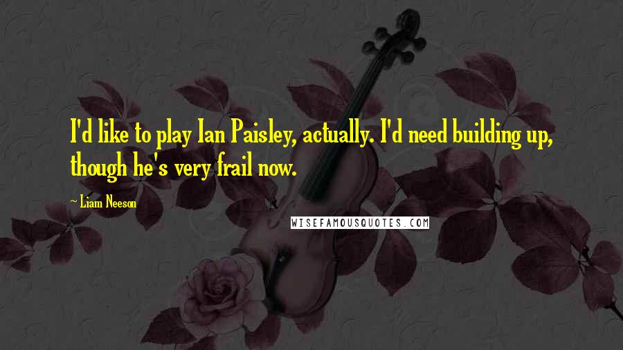 Liam Neeson Quotes: I'd like to play Ian Paisley, actually. I'd need building up, though he's very frail now.