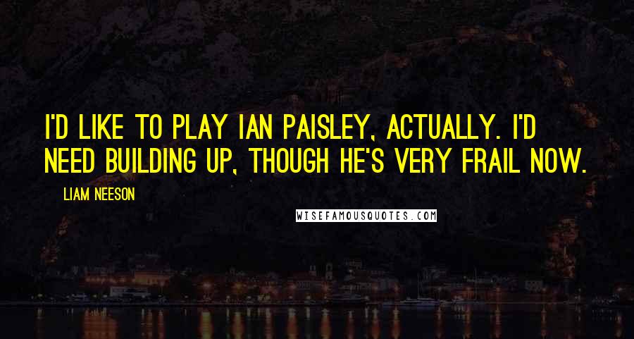 Liam Neeson Quotes: I'd like to play Ian Paisley, actually. I'd need building up, though he's very frail now.