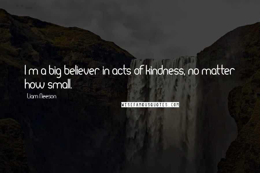 Liam Neeson Quotes: I'm a big believer in acts of kindness, no matter how small.