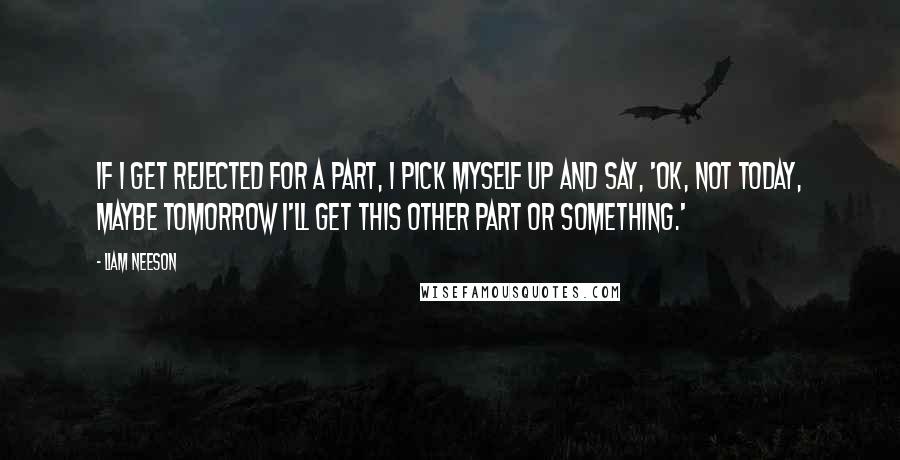 Liam Neeson Quotes: If I get rejected for a part, I pick myself up and say, 'OK, not today, maybe tomorrow I'll get this other part or something.'