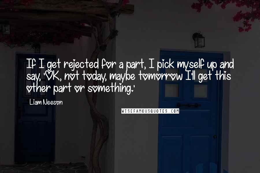 Liam Neeson Quotes: If I get rejected for a part, I pick myself up and say, 'OK, not today, maybe tomorrow I'll get this other part or something.'