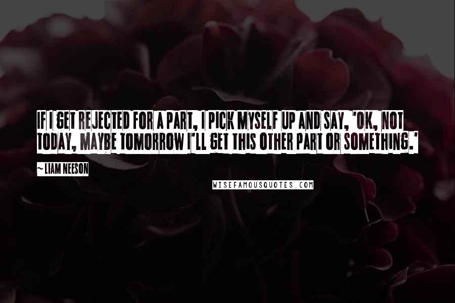 Liam Neeson Quotes: If I get rejected for a part, I pick myself up and say, 'OK, not today, maybe tomorrow I'll get this other part or something.'