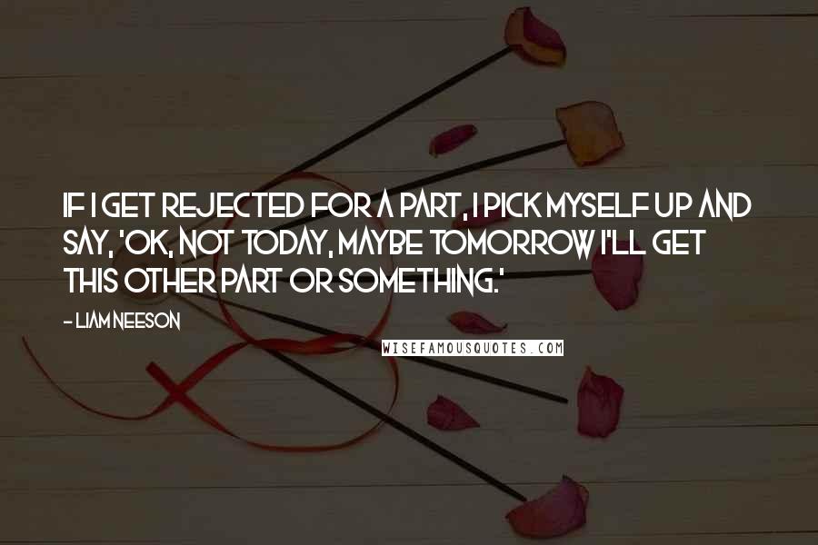 Liam Neeson Quotes: If I get rejected for a part, I pick myself up and say, 'OK, not today, maybe tomorrow I'll get this other part or something.'