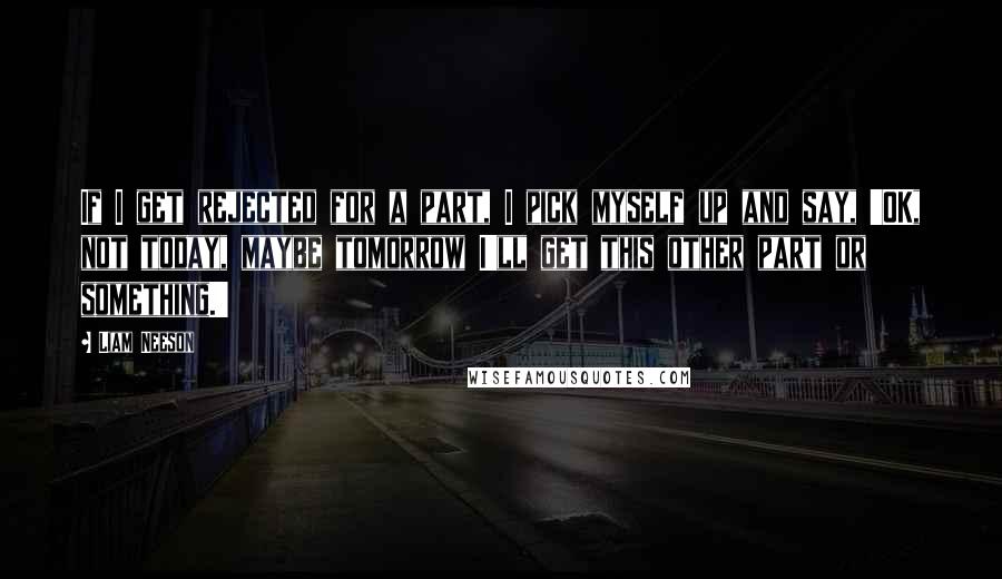 Liam Neeson Quotes: If I get rejected for a part, I pick myself up and say, 'OK, not today, maybe tomorrow I'll get this other part or something.'