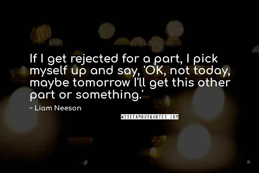 Liam Neeson Quotes: If I get rejected for a part, I pick myself up and say, 'OK, not today, maybe tomorrow I'll get this other part or something.'