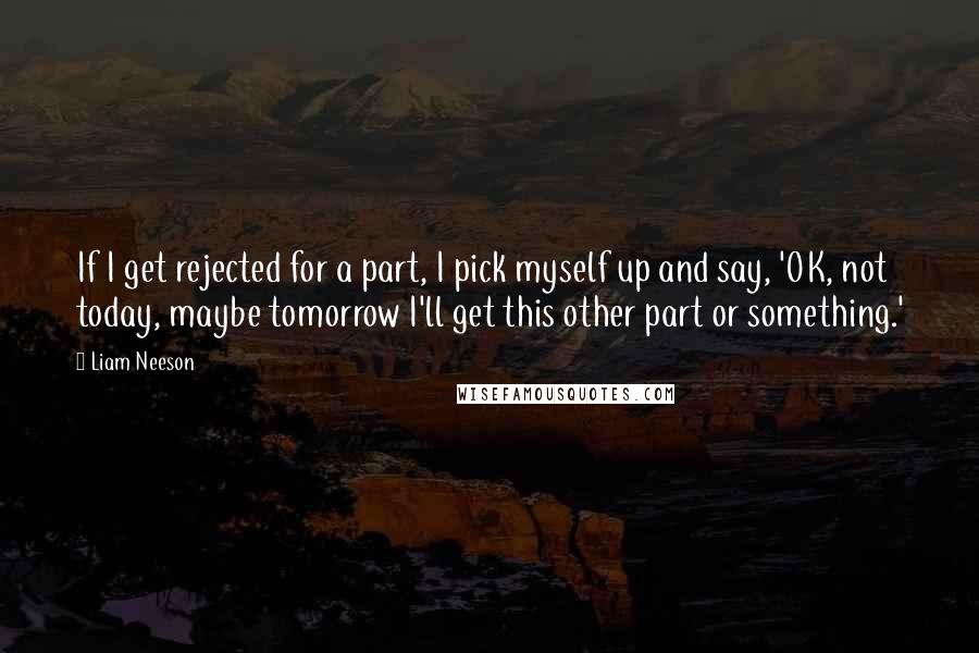 Liam Neeson Quotes: If I get rejected for a part, I pick myself up and say, 'OK, not today, maybe tomorrow I'll get this other part or something.'