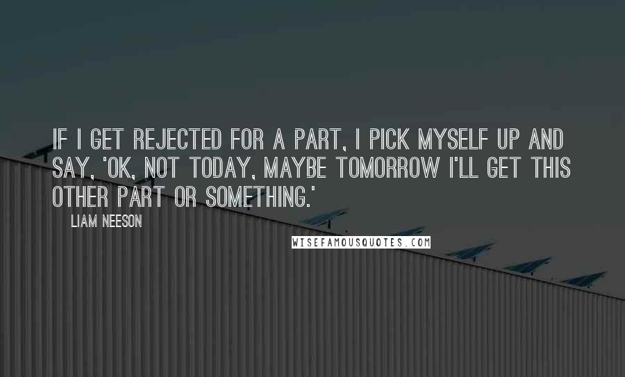 Liam Neeson Quotes: If I get rejected for a part, I pick myself up and say, 'OK, not today, maybe tomorrow I'll get this other part or something.'