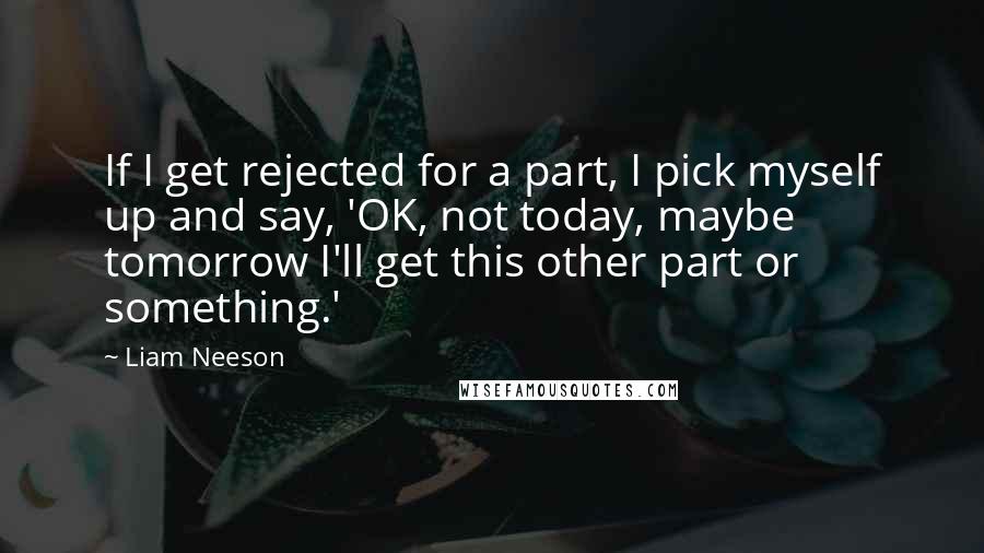 Liam Neeson Quotes: If I get rejected for a part, I pick myself up and say, 'OK, not today, maybe tomorrow I'll get this other part or something.'