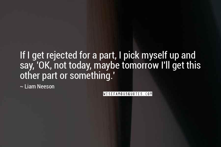 Liam Neeson Quotes: If I get rejected for a part, I pick myself up and say, 'OK, not today, maybe tomorrow I'll get this other part or something.'