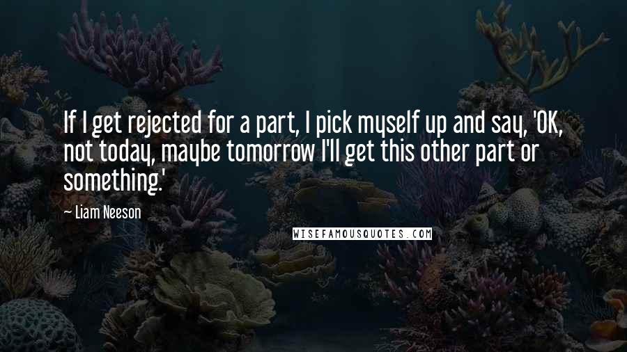 Liam Neeson Quotes: If I get rejected for a part, I pick myself up and say, 'OK, not today, maybe tomorrow I'll get this other part or something.'