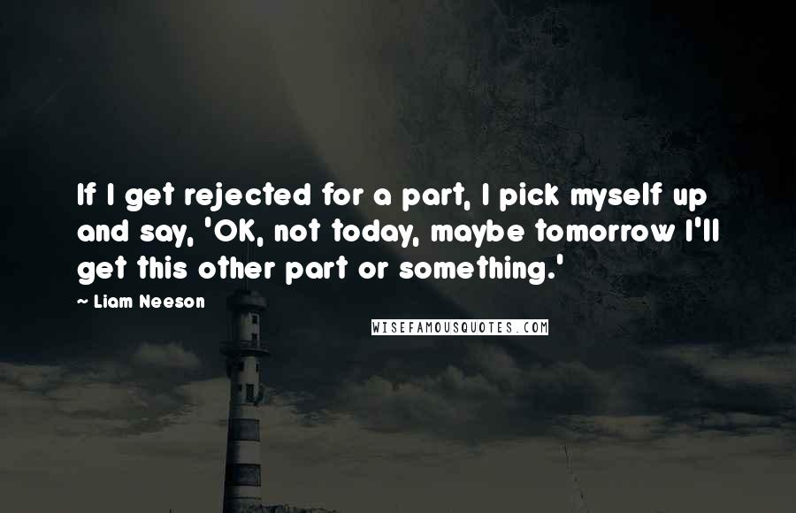 Liam Neeson Quotes: If I get rejected for a part, I pick myself up and say, 'OK, not today, maybe tomorrow I'll get this other part or something.'