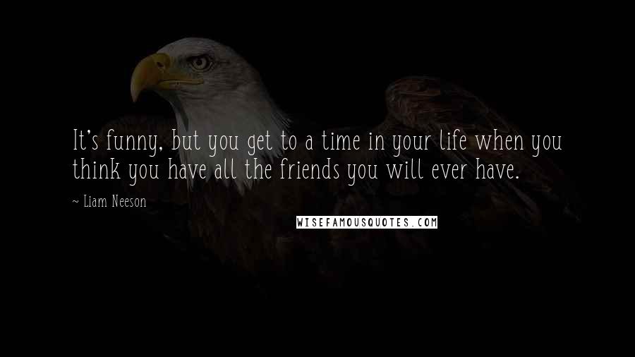Liam Neeson Quotes: It's funny, but you get to a time in your life when you think you have all the friends you will ever have.