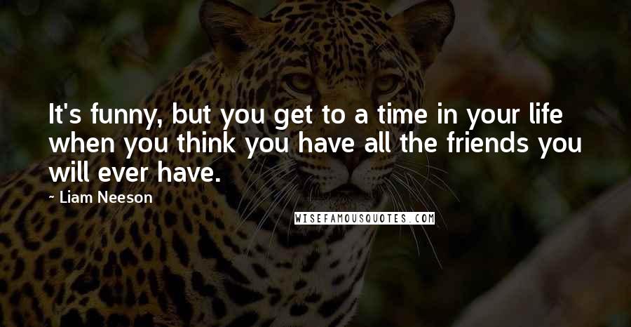 Liam Neeson Quotes: It's funny, but you get to a time in your life when you think you have all the friends you will ever have.