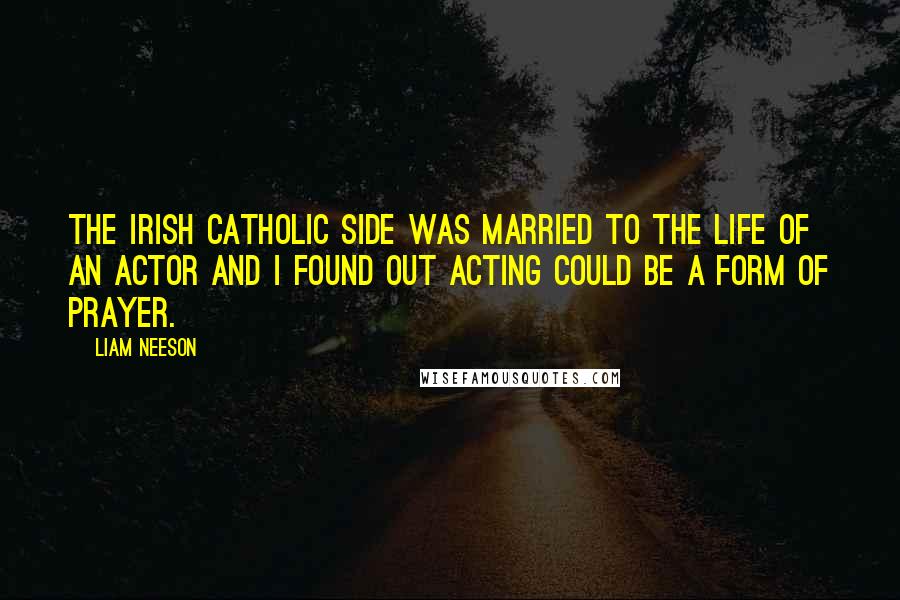 Liam Neeson Quotes: The Irish Catholic side was married to the life of an actor and I found out acting could be a form of prayer.