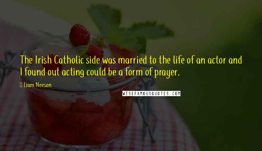 Liam Neeson Quotes: The Irish Catholic side was married to the life of an actor and I found out acting could be a form of prayer.