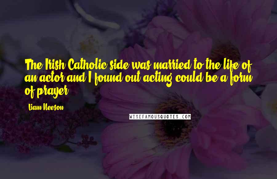 Liam Neeson Quotes: The Irish Catholic side was married to the life of an actor and I found out acting could be a form of prayer.