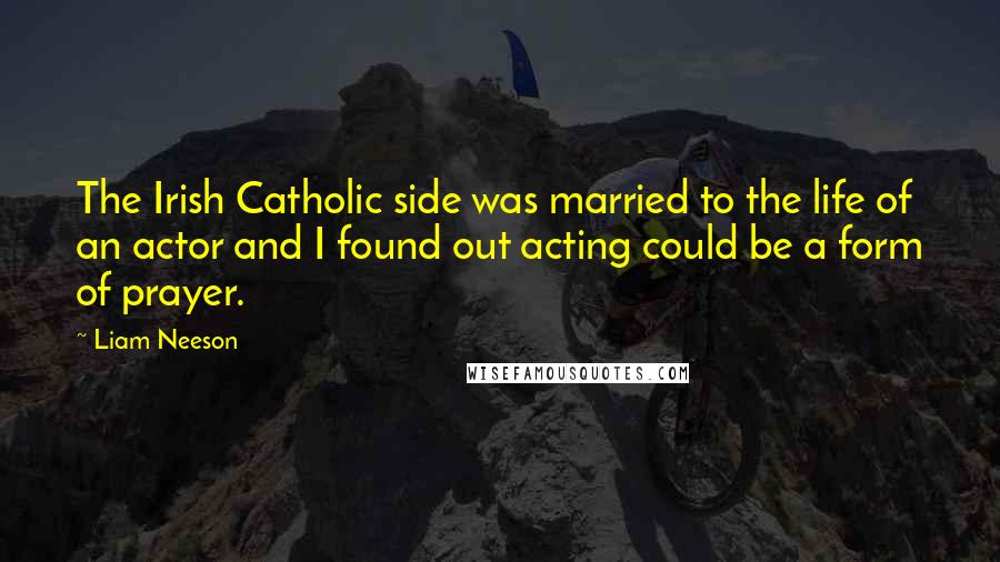 Liam Neeson Quotes: The Irish Catholic side was married to the life of an actor and I found out acting could be a form of prayer.