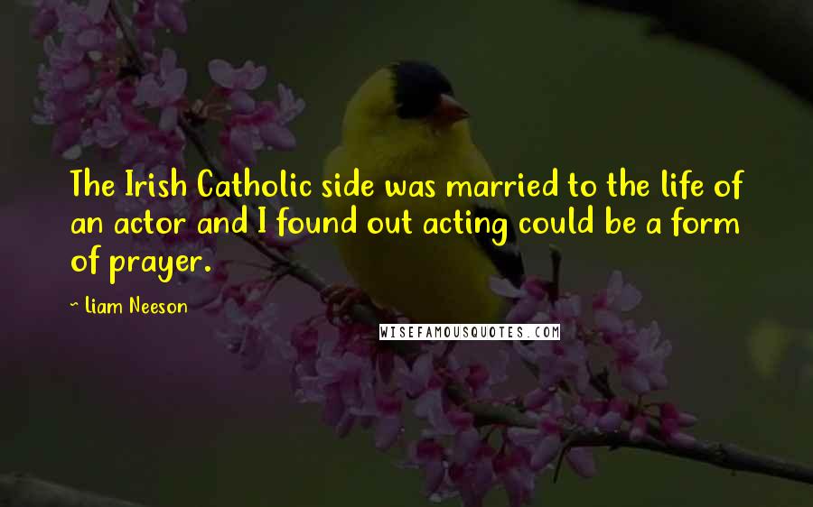 Liam Neeson Quotes: The Irish Catholic side was married to the life of an actor and I found out acting could be a form of prayer.