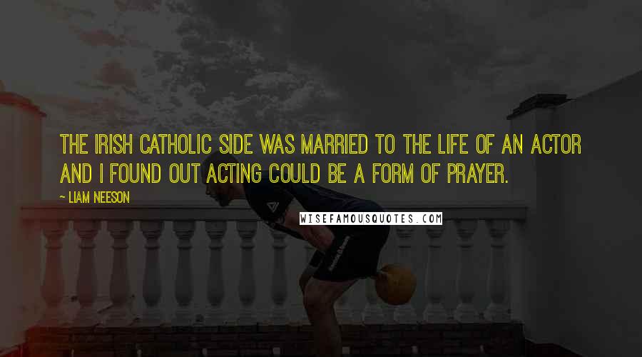 Liam Neeson Quotes: The Irish Catholic side was married to the life of an actor and I found out acting could be a form of prayer.