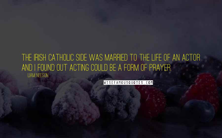 Liam Neeson Quotes: The Irish Catholic side was married to the life of an actor and I found out acting could be a form of prayer.