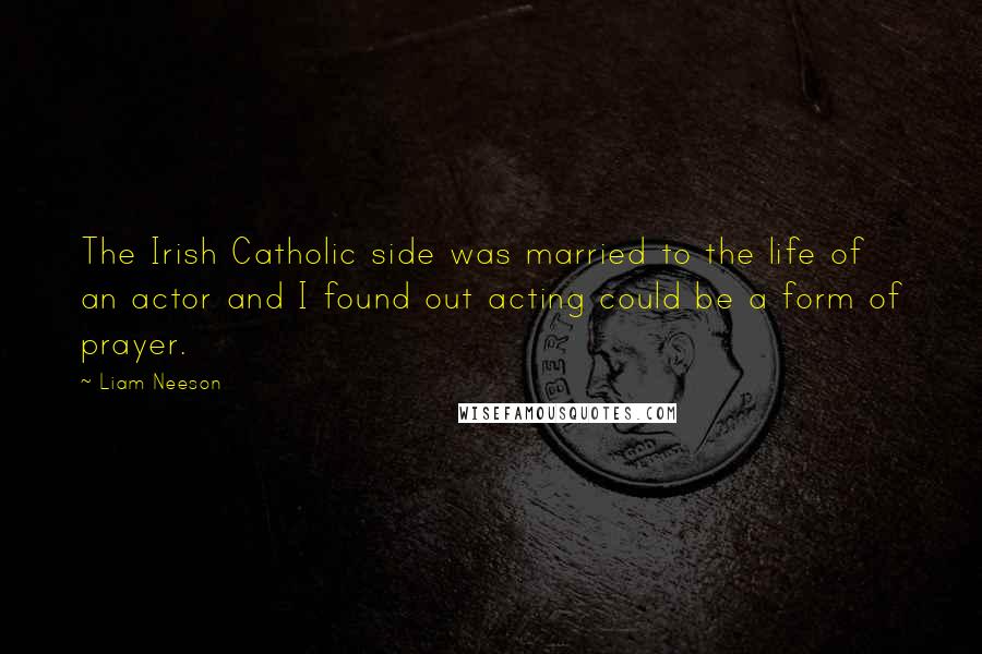 Liam Neeson Quotes: The Irish Catholic side was married to the life of an actor and I found out acting could be a form of prayer.