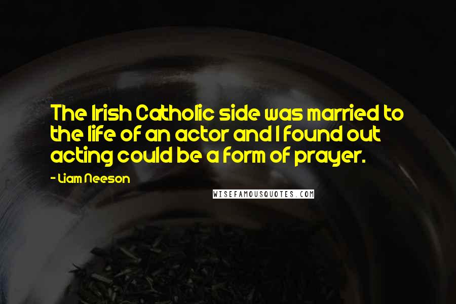 Liam Neeson Quotes: The Irish Catholic side was married to the life of an actor and I found out acting could be a form of prayer.