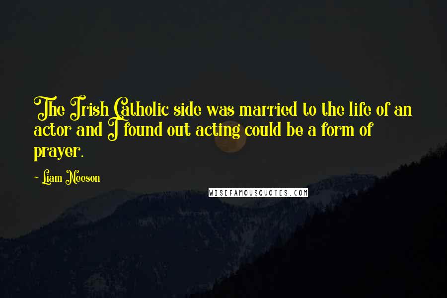 Liam Neeson Quotes: The Irish Catholic side was married to the life of an actor and I found out acting could be a form of prayer.
