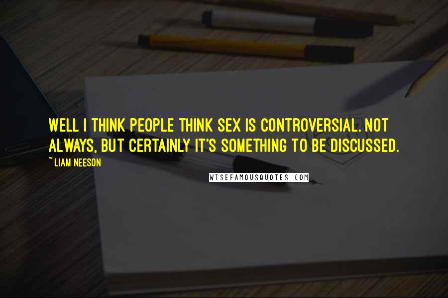 Liam Neeson Quotes: Well I think people think sex is controversial. Not always, but certainly it's something to be discussed.