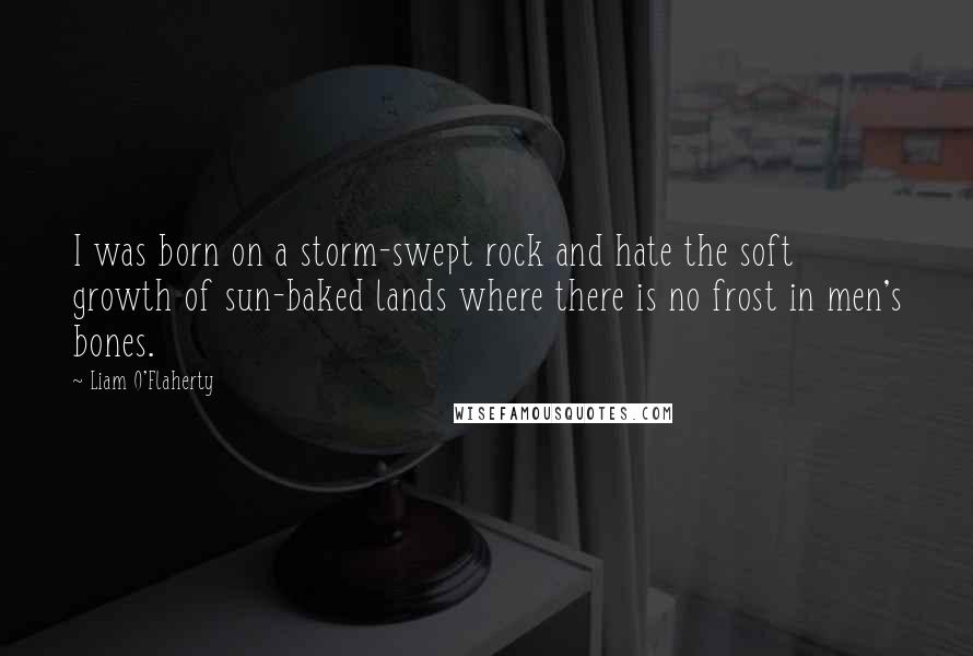 Liam O'Flaherty Quotes: I was born on a storm-swept rock and hate the soft growth of sun-baked lands where there is no frost in men's bones.