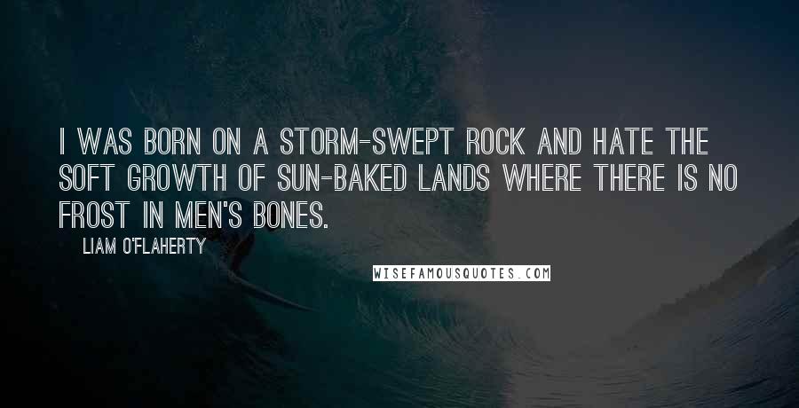 Liam O'Flaherty Quotes: I was born on a storm-swept rock and hate the soft growth of sun-baked lands where there is no frost in men's bones.