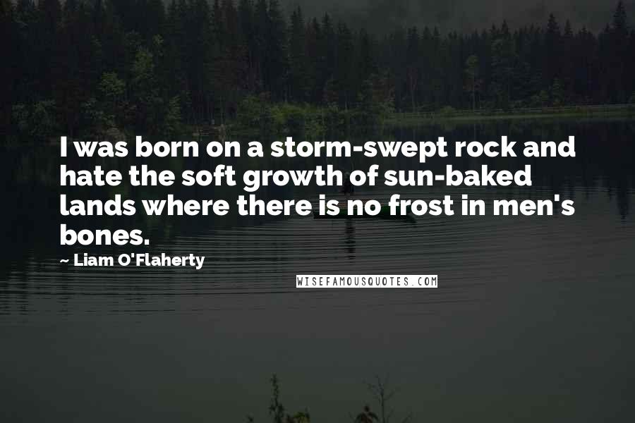 Liam O'Flaherty Quotes: I was born on a storm-swept rock and hate the soft growth of sun-baked lands where there is no frost in men's bones.