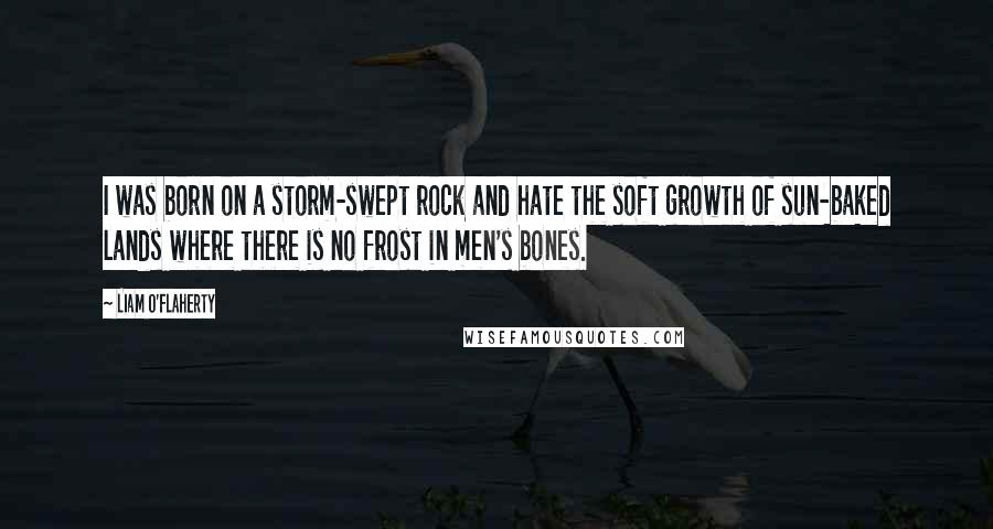 Liam O'Flaherty Quotes: I was born on a storm-swept rock and hate the soft growth of sun-baked lands where there is no frost in men's bones.